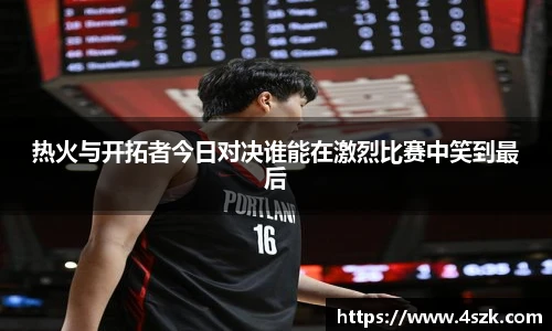 热火与开拓者今日对决谁能在激烈比赛中笑到最后