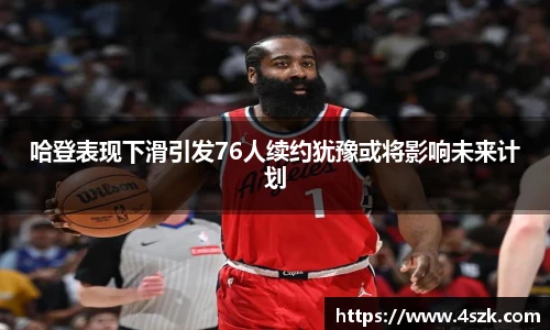 哈登表现下滑引发76人续约犹豫或将影响未来计划