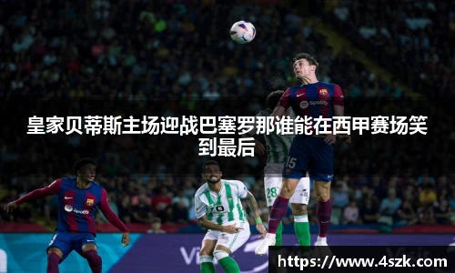 皇家贝蒂斯主场迎战巴塞罗那谁能在西甲赛场笑到最后